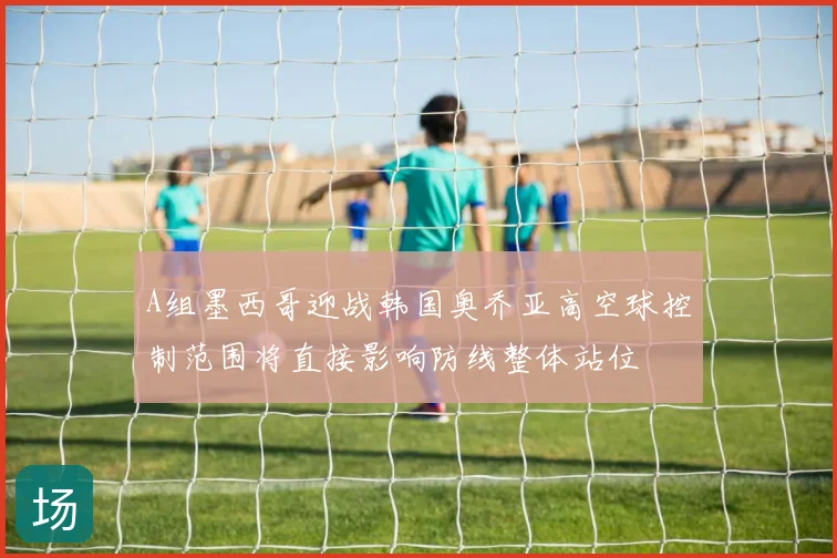 A组墨西哥迎战韩国奥乔亚高空球控制范围将直接影响防线整体站位